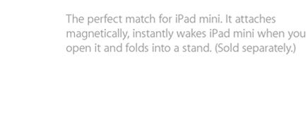The perfect match for iPad mini. It attaches magnetically, instantly wakes iPad mini when you open it and folds into a stand. (Sold separantely).