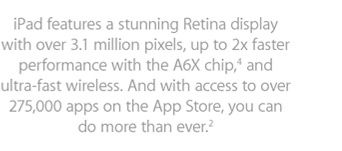 iPad features a stunning Retina display with over 3.1 million pixels, up to 2x faster performance with the A6X chip,4 and ultra-fast wireless. And with access to over 275,000 apps on the App Store, you can do more than ever.2