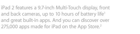 iPad 2 features a 9.7-inch Multi-Touch display, front and back cameras, up to 10 hours of battery life1 and great built-in apps. And you can discover over 275,000 apps made for iPad on the App Store.2