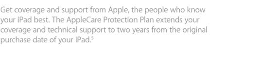 Get coverage and support from Apple, the people who know your iPad best. The AppleCare Protection Plan extends your coverage and technical support to two years from the original purchase date of your iPad.5
